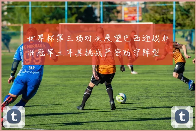 世界杯第三场对决展望巴西迎战非洲冠军土耳其挑战严密防守阵型