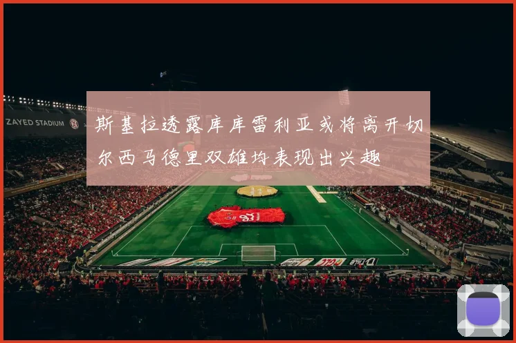 斯基拉透露库库雷利亚或将离开切尔西马德里双雄均表现出兴趣