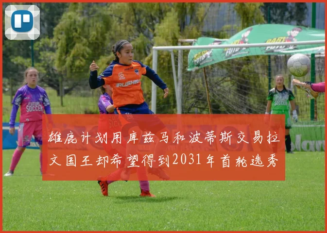 雄鹿计划用库兹马和波蒂斯交易拉文国王却希望得到2031年首轮选秀权