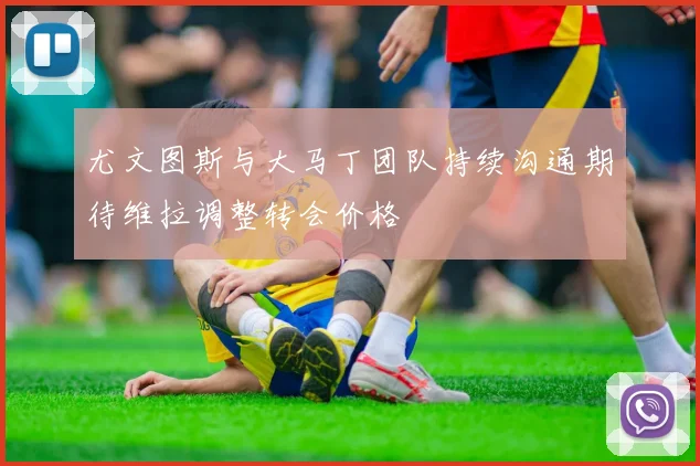尤文图斯与大马丁团队持续沟通期待维拉调整转会价格