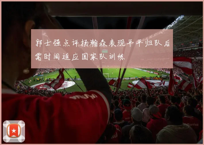 郭士强点评杨瀚森表现平平归队后需时间适应国家队训练