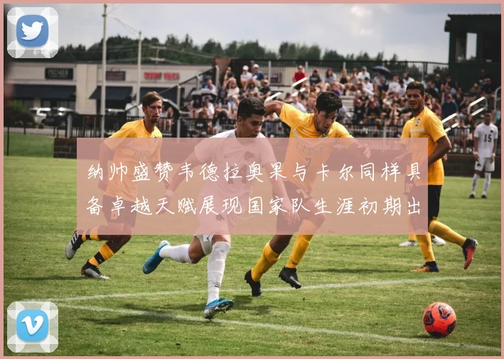 纳帅盛赞韦德拉奥果与卡尔同样具备卓越天赋展现国家队生涯初期出色表现
