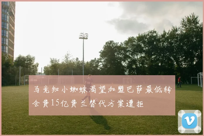 马竞知小蜘蛛渴望加盟巴萨最低转会费15亿费兰替代方案遭拒