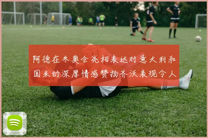 阿德在冬奥会亮相表达对意大利和国米的深厚情感赞扬齐沃表现令人惊喜