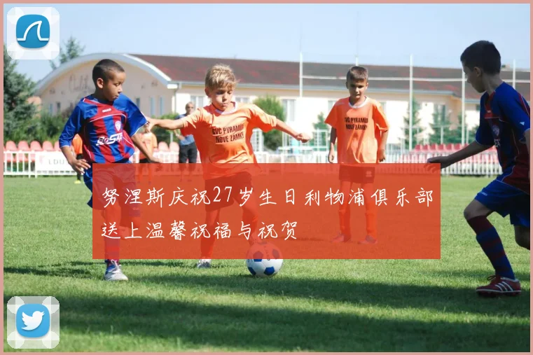 努涅斯庆祝27岁生日利物浦俱乐部送上温馨祝福与祝贺