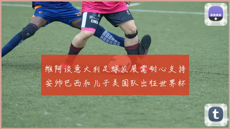 维阿谈意大利足球发展需耐心支持安帅巴西和儿子美国队出征世界杯
