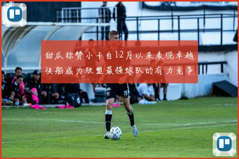甜瓜称赞小卡自12月以来表现卓越快船成为联盟最强球队的有力竞争者
