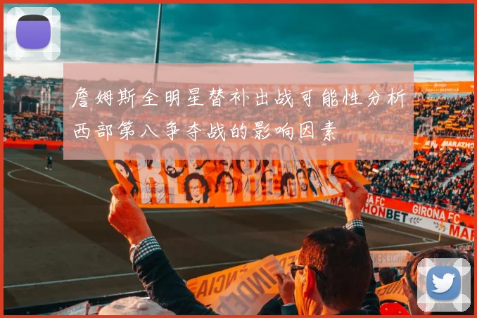 詹姆斯全明星替补出战可能性分析西部第八争夺战的影响因素