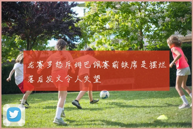 龙赛罗怒斥姆巴佩赛前缺席是摆烂落后发文令人失望