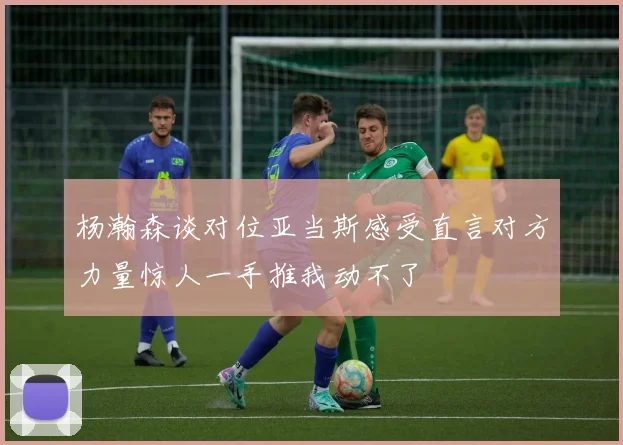 杨瀚森谈对位亚当斯感受直言对方力量惊人一手推我动不了