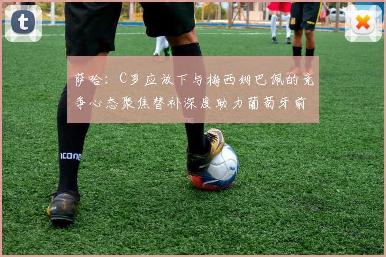 萨哈：C罗应放下与梅西姆巴佩的竞争心态聚焦替补深度助力葡萄牙前行