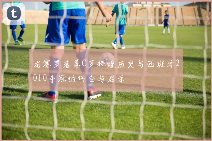 龙赛罗落幕C罗辉煌历史与西班牙2010夺冠的巧合与启示