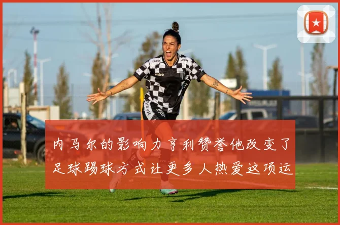 内马尔的影响力亨利赞誉他改变了足球踢球方式让更多人热爱这项运动