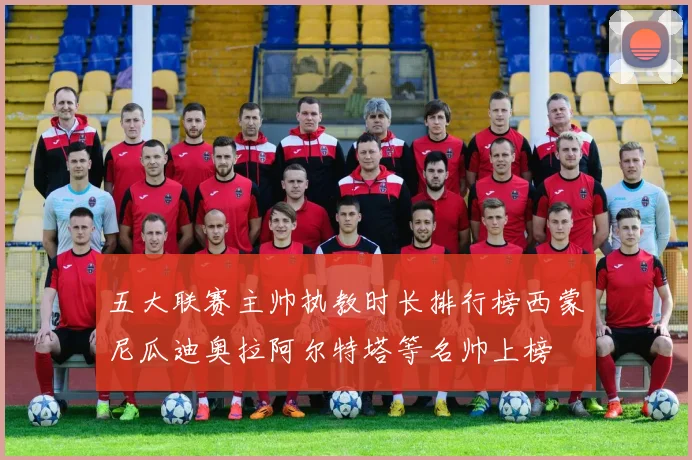五大联赛主帅执教时长排行榜西蒙尼瓜迪奥拉阿尔特塔等名帅上榜
