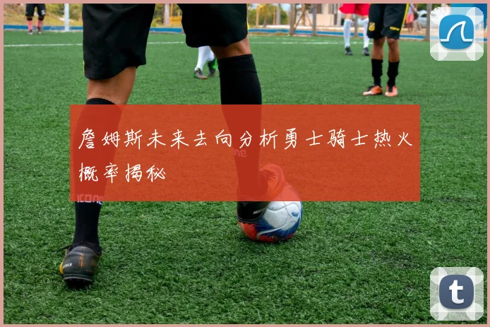詹姆斯未来去向分析勇士骑士热火概率揭秘