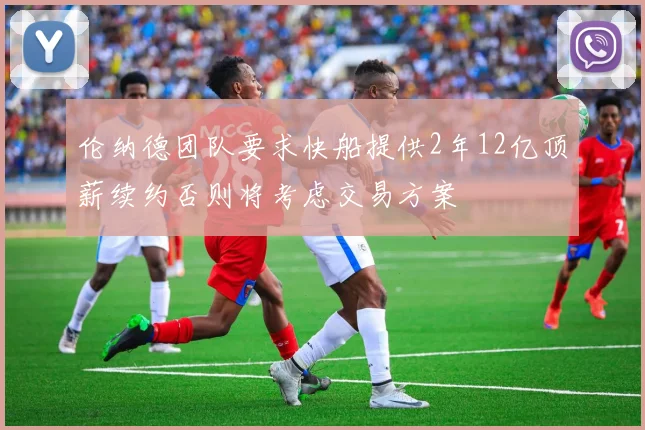 伦纳德团队要求快船提供2年12亿顶薪续约否则将考虑交易方案