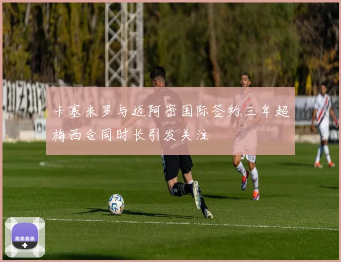 卡塞米罗与迈阿密国际签约三年超梅西合同时长引发关注