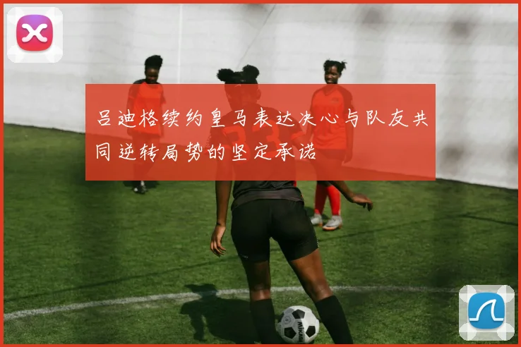 吕迪格续约皇马表达决心与队友共同逆转局势的坚定承诺