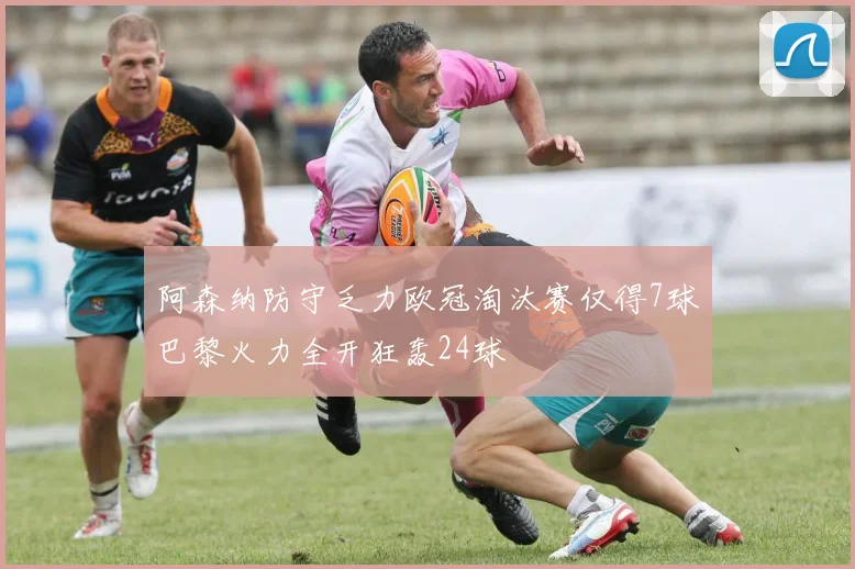 阿森纳防守乏力欧冠淘汰赛仅得7球巴黎火力全开狂轰24球