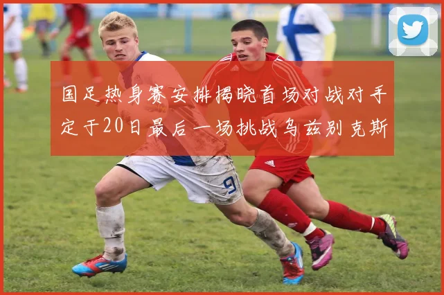 国足热身赛安排揭晓首场对战对手定于20日最后一场挑战乌兹别克斯坦