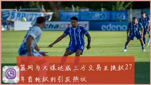 篮网与火媒达成三方交易互换权27年首轮权利引发热议