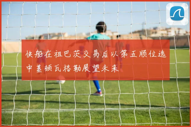 快船在祖巴茨交易后以第五顺位选中基顿瓦格勒展望未来